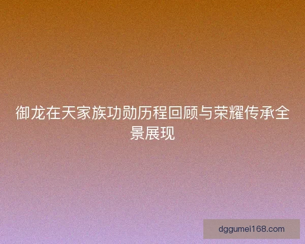 御龙在天家族功勋历程回顾与荣耀传承全景展现