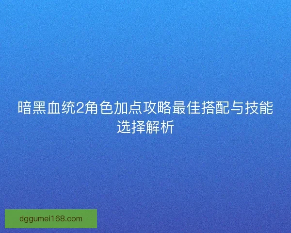 暗黑血统2角色加点攻略最佳搭配与技能选择解析