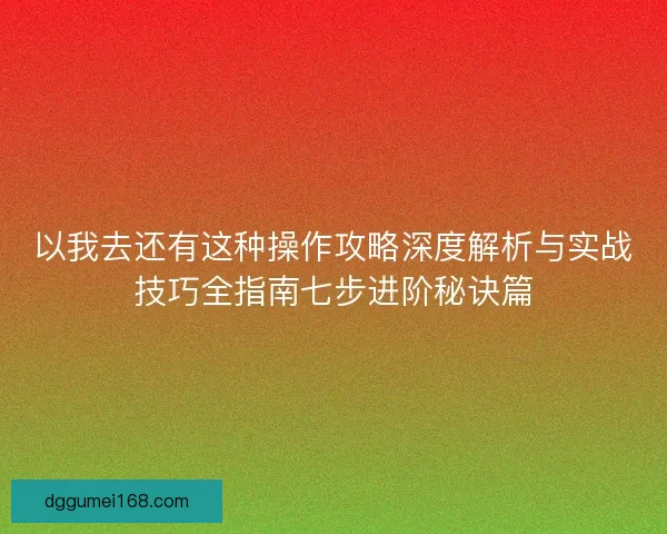 以我去还有这种操作攻略深度解析与实战技巧全指南七步进阶秘诀篇