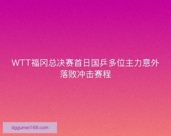 WTT福冈总决赛首日国乒多位主力意外落败冲击赛程