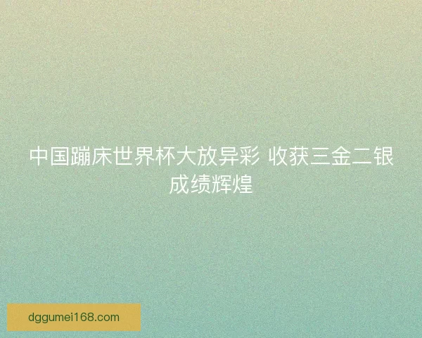 中国蹦床世界杯大放异彩 收获三金二银成绩辉煌